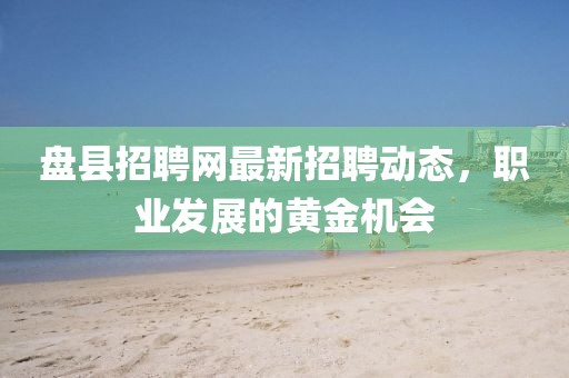 盤縣招聘網最新招聘動態,職業發展的黃金機會