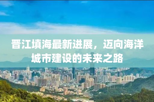 晉江填海最新進展,邁向海洋城市建設的未來之路