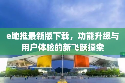 e地推最新版下載,功能升級與用戶體驗的新飛躍探索