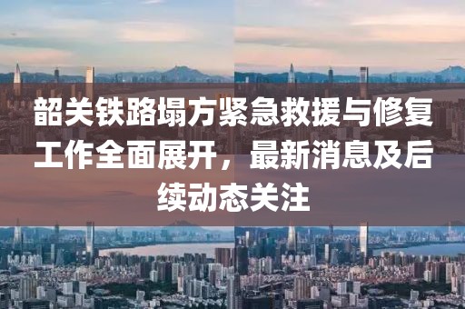 韶關鐵路塌方緊急救援與修復工作全面展開，最新消息及后續動態關注