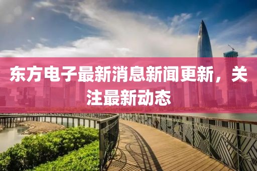 東方電子最新消息新聞更新,關注最新動態