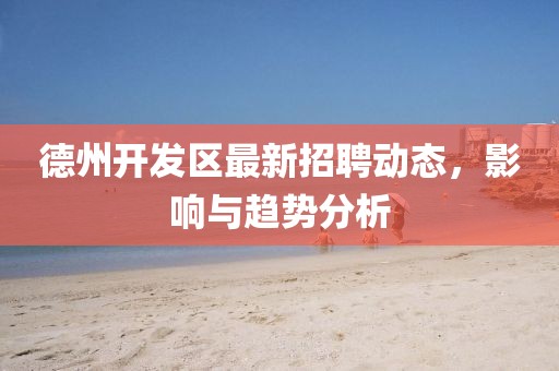德州開發區最新招聘動態,影響與趨勢分析