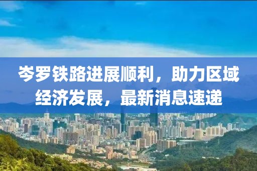 岑羅鐵路進(jìn)展順利,助力區(qū)域經(jīng)濟(jì)發(fā)展,最新消息速遞