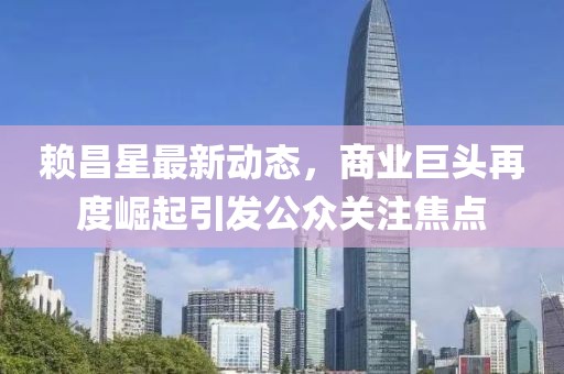 賴昌星最新動態,商業巨頭再度崛起引發公眾關注焦點