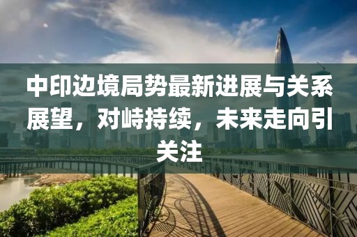 中印邊境局勢最新進展與關系展望,對峙持續,未來走向引關注