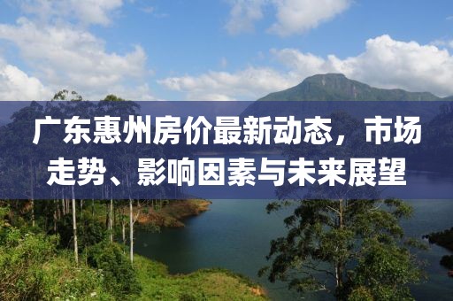 廣東惠州房價最新動態(tài),市場走勢、影響因素與未來展望