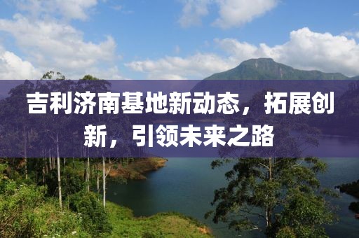 吉利濟南基地新動態,拓展創新,引領未來之路