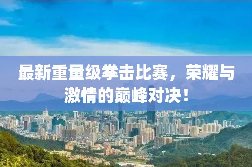 最新重量級拳擊比賽,榮耀與激情的巔峰對決!