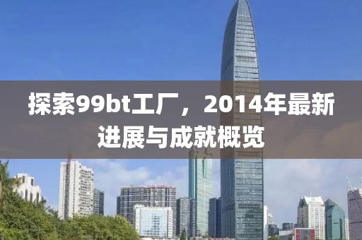 探索99bt工廠，2014年最新進展與成就概覽