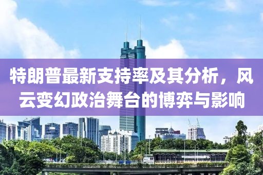 特朗普最新支持率及其分析,風云變幻政治舞臺的博弈與影響
