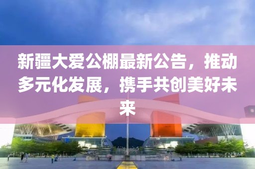 新疆大愛公棚最新公告,推動多元化發展,攜手共創美好未來