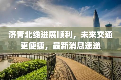 濟青北線進展順利,未來交通更便捷,最新消息速遞
