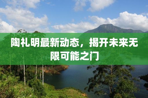 陶禮明最新動態(tài),揭開未來無限可能之門