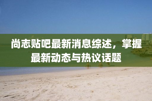 尚志貼吧最新消息綜述，掌握最新動態(tài)與熱議話題