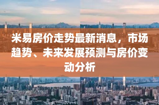 米易房價走勢最新消息,市場趨勢、未來發展預測與房價變動分析