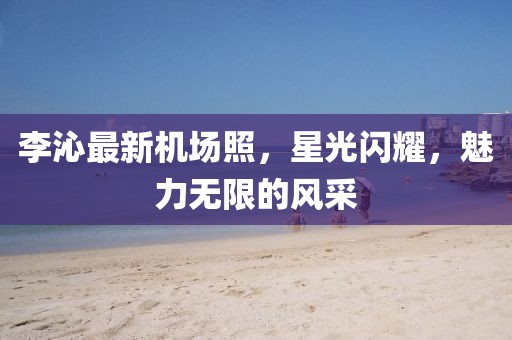 李沁最新機(jī)場(chǎng)照,星光閃耀,魅力無(wú)限的風(fēng)采