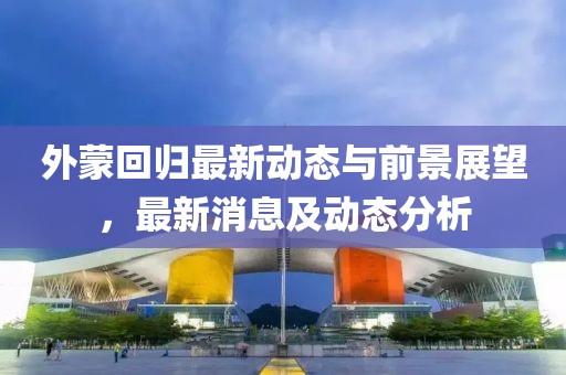 外蒙回歸最新動態與前景展望,最新消息及動態分析