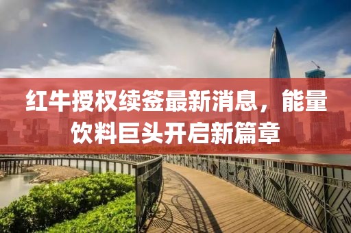 紅牛授權(quán)續(xù)簽最新消息,能量飲料巨頭開啟新篇章