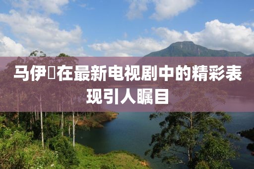 馬伊琾在最新電視劇中的精彩表現(xiàn)引人矚目