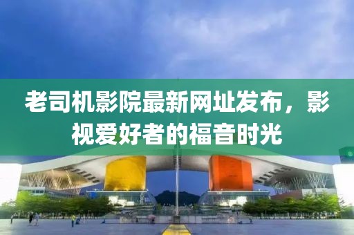 老司機影院最新網址發布,影視愛好者的福音時光