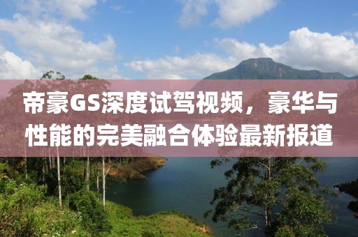 帝豪GS深度試駕視頻,豪華與性能的完美融合體驗最新報道