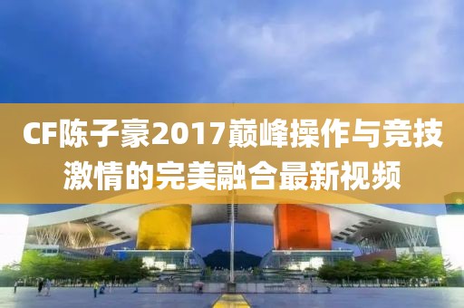 CF陳子豪2017巔峰操作與競技激情的完美融合最新視頻