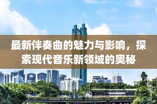 最新伴奏曲的魅力與影響，探索現代音樂新領域的奧秘