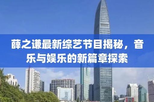 薛之謙最新綜藝節目揭秘,音樂與娛樂的新篇章探索