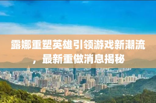 露娜重塑英雄引領游戲新潮流,最新重做消息揭秘