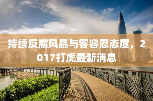 持續反腐風暴與零容忍態度,2017打虎最新消息