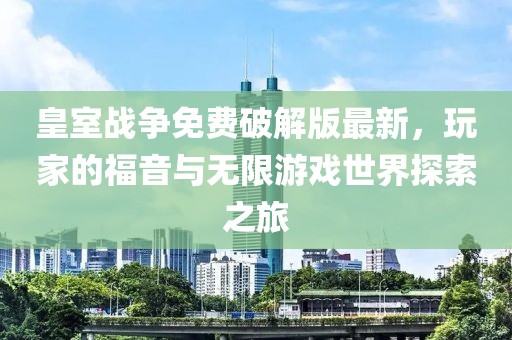 皇室戰爭免費破解版最新,玩家的福音與無限游戲世界探索之旅