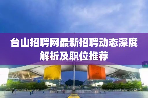 臺山招聘網最新招聘動態深度解析及職位推薦