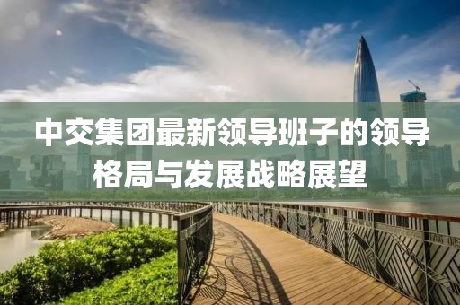 中交集團最新領導班子的領導格局與發展戰略展望