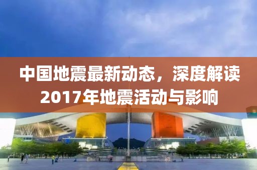 中國地震最新動態,深度解讀2017年地震活動與影響
