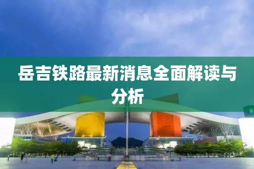 岳吉鐵路最新消息全面解讀與分析