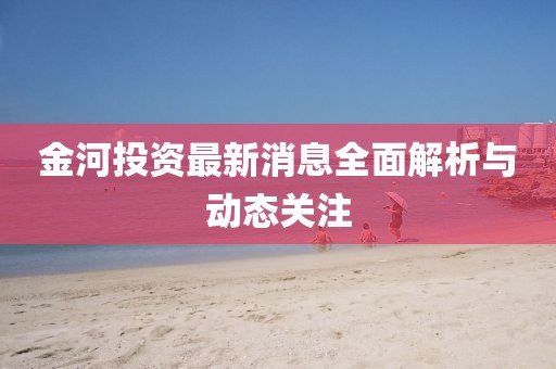 金河投資最新消息全面解析與動態關注