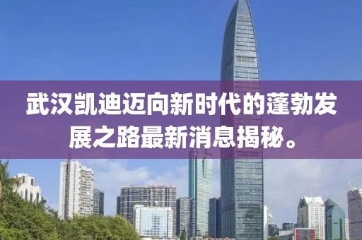 武漢凱迪邁向新時代的蓬勃發展之路最新消息揭秘。