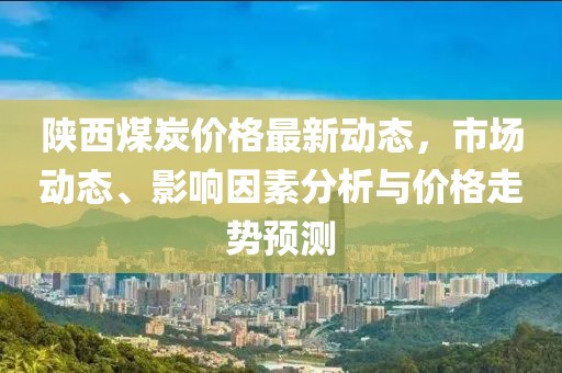 陜西煤炭價格最新動態,市場動態、影響因素分析與價格走勢預測