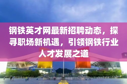 鋼鐵英才網最新招聘動態,探尋職場新機遇,引領鋼鐵行業人才發展之道