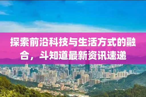 探索前沿科技與生活方式的融合,斗知道最新資訊速遞