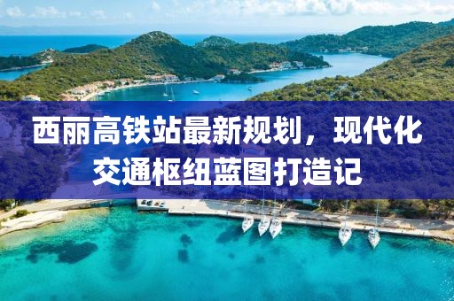 西麗高鐵站最新規劃，現代化交通樞紐藍圖打造記
