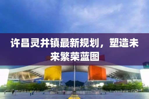 許昌靈井鎮最新規劃,塑造未來繁榮藍圖