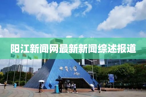 陽(yáng)江新聞網(wǎng)最新新聞綜述報(bào)道