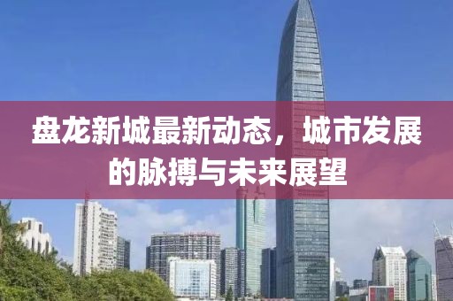 盤龍新城最新動態(tài),城市發(fā)展的脈搏與未來展望