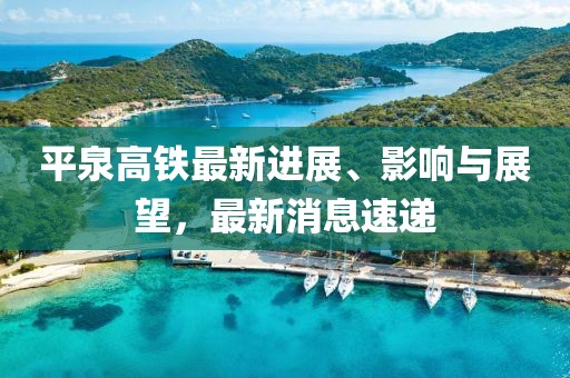 平泉高鐵最新進展、影響與展望,最新消息速遞