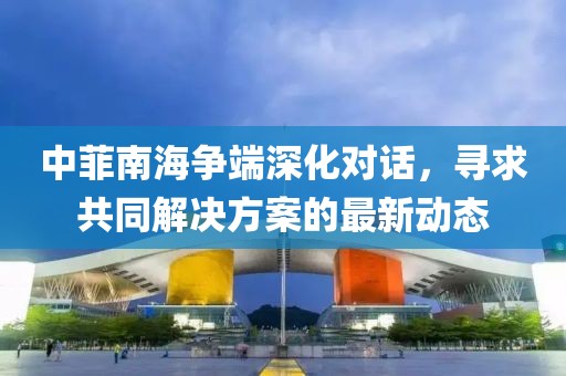 中菲南海爭端深化對話，尋求共同解決方案的最新動態