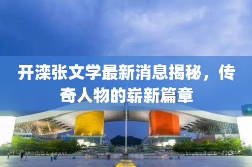開灤張文學最新消息揭秘,傳奇人物的嶄新篇章