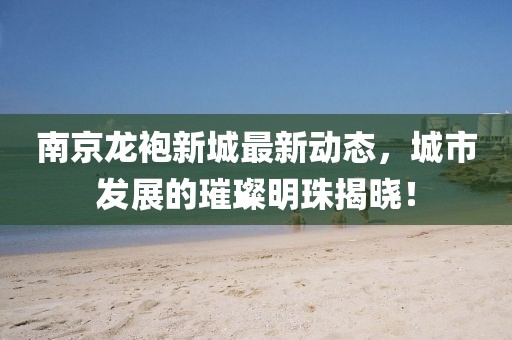 南京龍袍新城最新動態,城市發展的璀璨明珠揭曉!