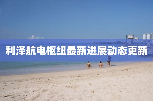 利澤航電樞紐最新進(jìn)展動(dòng)態(tài)更新