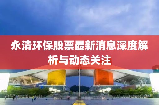 永清環保股票最新消息深度解析與動態關注